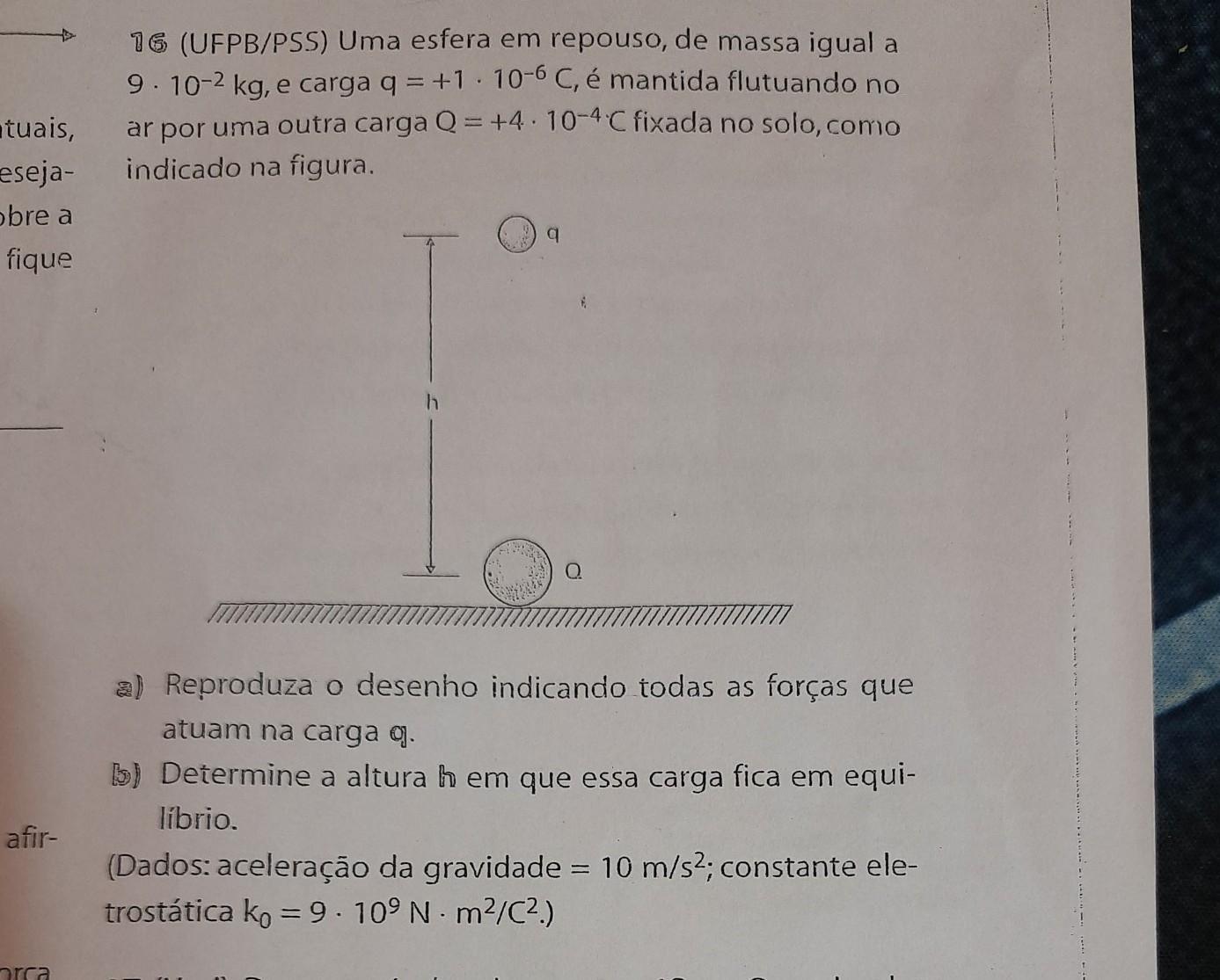 16 (UFPB/PSS) Uma esfera em repouso, de massa igual a 9. 10-2 kg, e carga q = +1 . 10-6 C, é mantida flutuando no ar por uma outra carga Q = +4.10-4.C